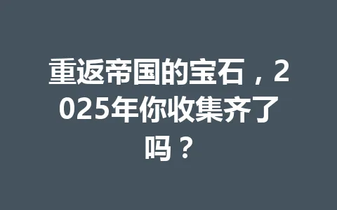 重返帝国的宝石，2025年你收集齐了吗？ 一