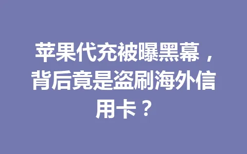 苹果代充被曝黑幕，背后竟是盗刷海外信用卡？ 一