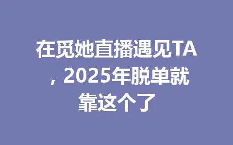 在觅她直播遇见TA，2025年脱单就靠这个了 一