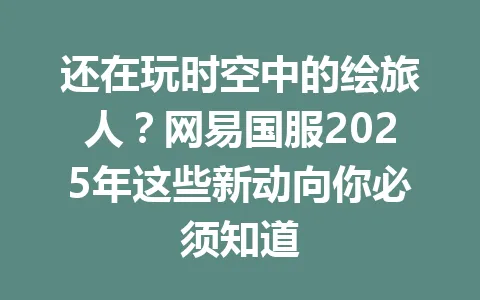 还在玩时空中的绘旅人？网易国服2025年这些新动向你必须知道 一