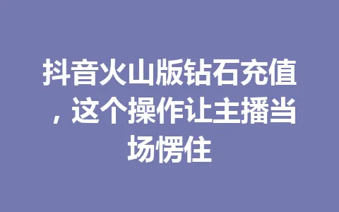 抖音火山版钻石充值，这个操作让主播当场愣住 一