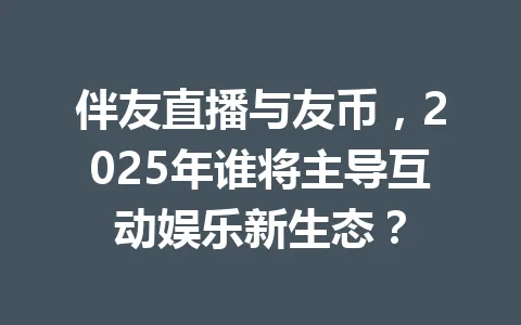 伴友直播与友币，2025年谁将主导互动娱乐新生态？ 一