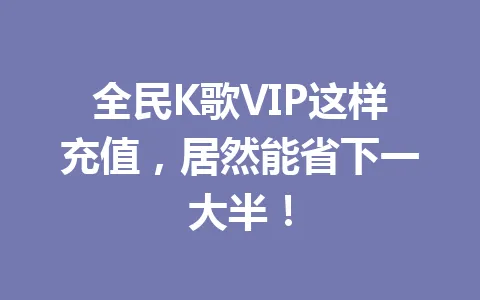 全民K歌VIP这样充值，居然能省下一大半！ 一