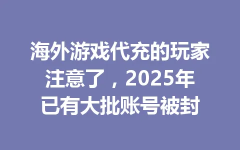 海外游戏代充的玩家注意了，2025年已有大批账号被封 一