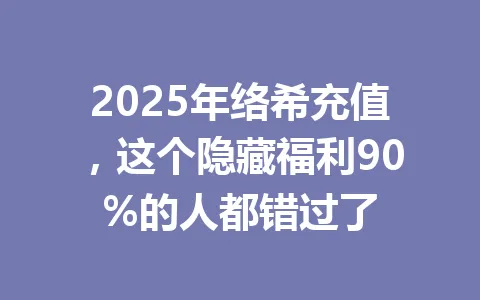 2025年络希充值,这个隐藏福利90%的人都错过了 一