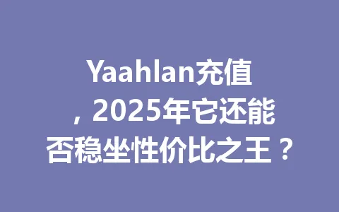 Yaahlan充值，2025年它还能否稳坐性价比之王？ 一