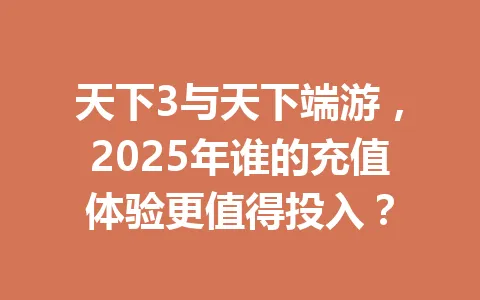 天下3与天下端游，2025年谁的充值体验更值得投入？ 一