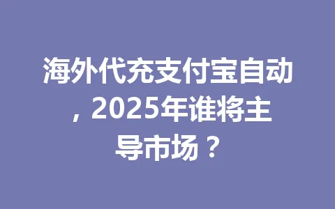 海外代充支付宝自动，2025年谁将主导市场？ 一