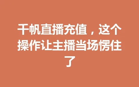千帆直播充值,这个操作让主播当场愣住了 一