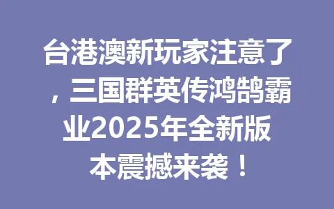 台港澳新玩家注意了，三国群英传鸿鹄霸业2025年全新版本震撼来袭！ 一