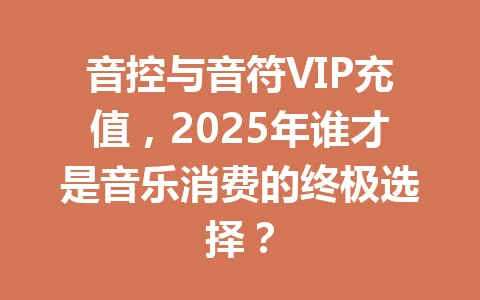 音控与音符VIP充值，2025年谁才是音乐消费的终极选择？ 一
