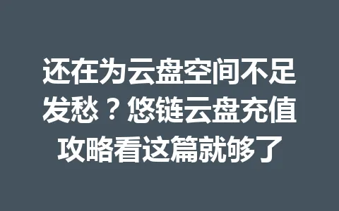 还在为云盘空间不足发愁？悠链云盘充值攻略看这篇就够了 一