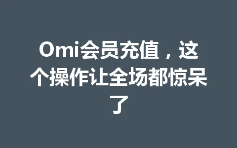 Omi会员充值，这个操作让全场都惊呆了 一