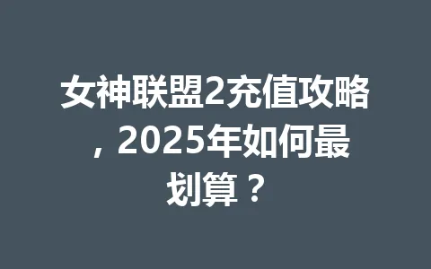 女神联盟2充值攻略,2025年如何最划算? 一