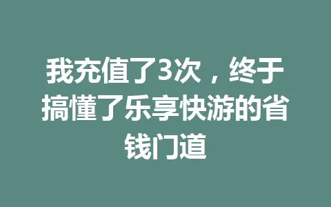 我充值了3次，终于搞懂了乐享快游的省钱门道 一