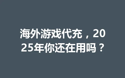 海外游戏代充，2025年你还在用吗？ 一
