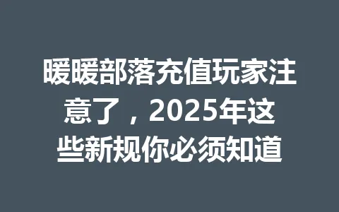 暖暖部落充值玩家注意了,2025年这些新规你必须知道 一