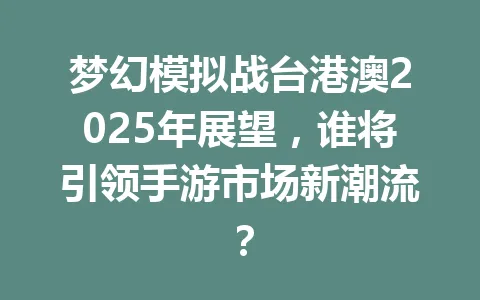 梦幻模拟战台港澳2025年展望,谁将引领手游市场新潮流? 一