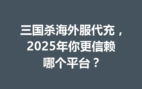 三国杀海外服代充，2025年你更信赖哪个平台？ 一