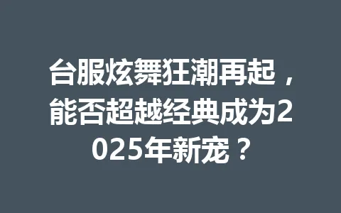 台服炫舞狂潮再起,能否超越经典成为2025年新宠? 一