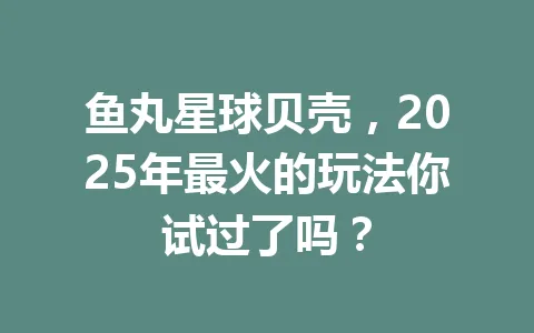 鱼丸星球贝壳，2025年最火的玩法你试过了吗？ 一