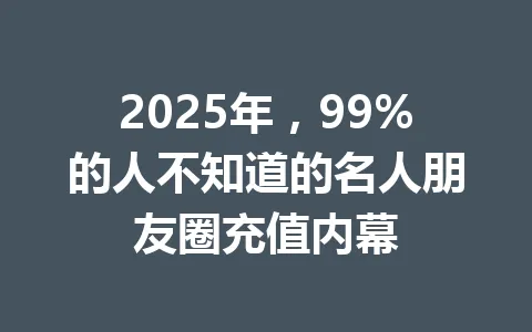 2025年，99%的人不知道的名人朋友圈充值内幕 一