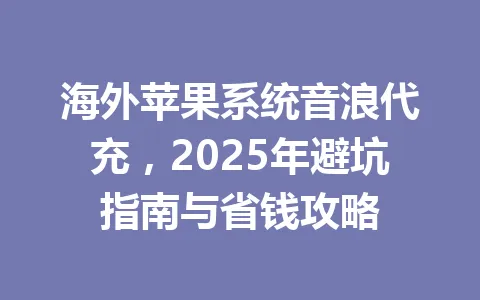海外苹果系统音浪代充,2025年避坑指南与省钱攻略 一