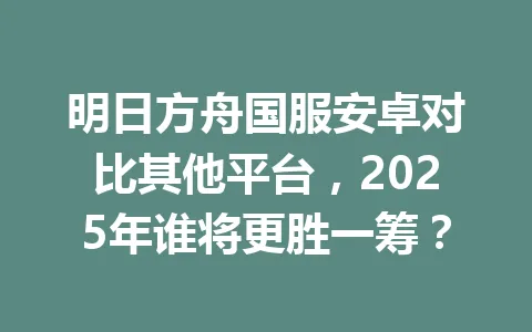 明日方舟国服安卓对比其他平台，2025年谁将更胜一筹？ 一
