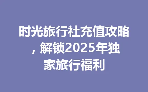时光旅行社充值攻略，解锁2025年独家旅行福利 一