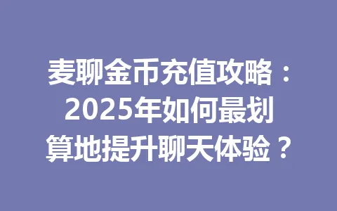 麦聊金币充值攻略:2025年如何最划算地提升聊天体验? 一