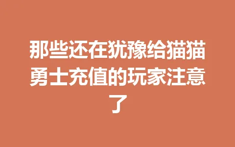那些还在犹豫给猫猫勇士充值的玩家注意了 一