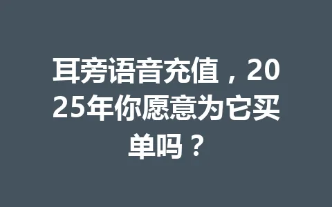 耳旁语音充值，2025年你愿意为它买单吗？ 一