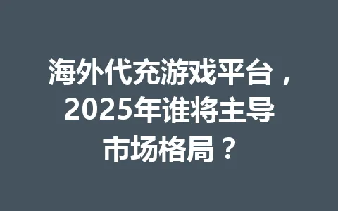 海外代充游戏平台，2025年谁将主导市场格局？ 一