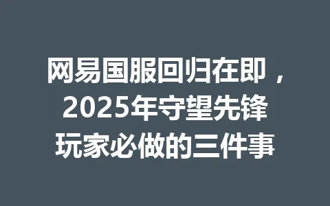 网易国服回归在即,2025年守望先锋玩家必做的三件事 一