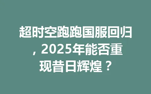 超时空跑跑国服回归，2025年能否重现昔日辉煌？ 一
