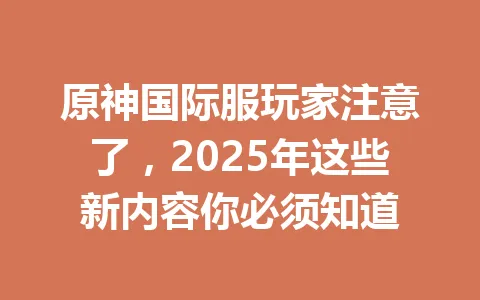 原神国际服玩家注意了，2025年这些新内容你必须知道 一