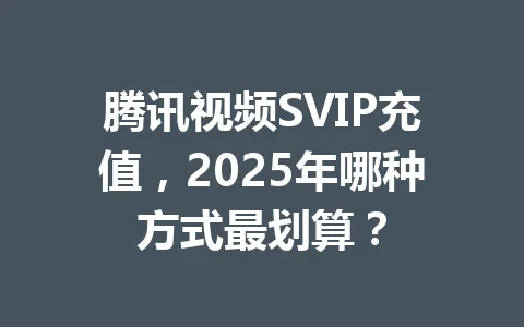 腾讯视频SVIP充值，2025年哪种方式最划算？ 一