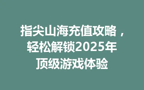 指尖山海充值攻略，轻松解锁2025年顶级游戏体验 一
