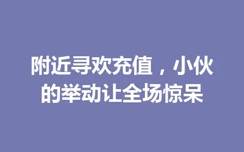 附近寻欢充值,小伙的举动让全场惊呆 一