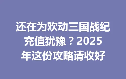 还在为欢动三国战纪充值犹豫？2025年这份攻略请收好 一