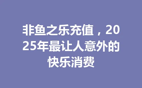 非鱼之乐充值，2025年最让人意外的快乐消费 一