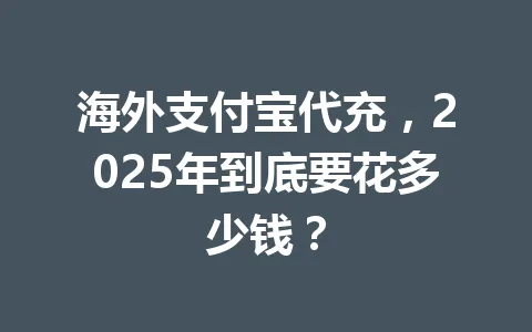 海外支付宝代充，2025年到底要花多少钱？ 一