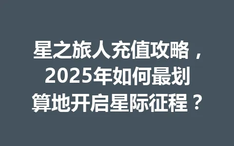 星之旅人充值攻略,2025年如何最划算地开启星际征程? 一