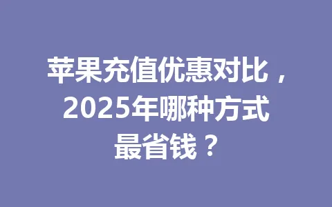 苹果充值优惠对比,2025年哪种方式最省钱? 一