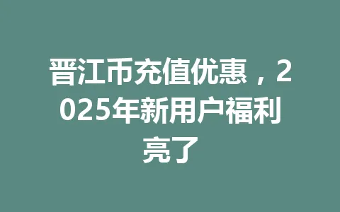 晋江币充值优惠，2025年新用户福利亮了 一