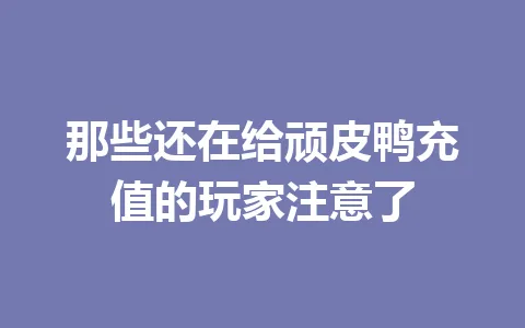 那些还在给顽皮鸭充值的玩家注意了 一