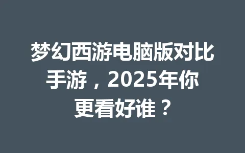 梦幻西游电脑版对比手游，2025年你更看好谁？ 一