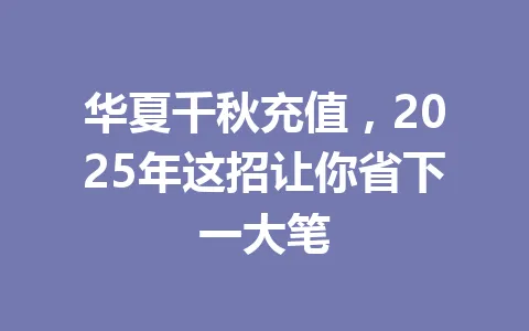 华夏千秋充值,2025年这招让你省下一大笔 一