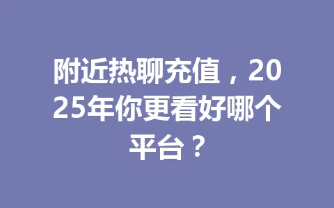 附近热聊充值，2025年你更看好哪个平台？ 一