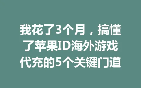 我花了3个月,搞懂了苹果ID海外游戏代充的5个关键门道 一